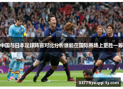 中国与日本足球阵容对比分析谁能在国际赛场上更胜一筹