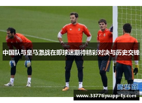 中国队与皇马激战在即球迷期待精彩对决与历史交锋